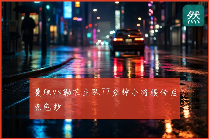 曼联vs勒芒主队77分钟小将横传后点包抄